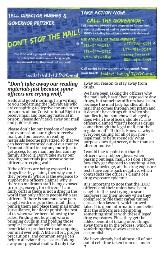 TAKE ACTION NOW! CALL THE GOVERNOR= ol thr you OPPOSEany proposal ot 1L i o s oo USE ANY/ALL OF THESE NUNBERS’ [ TELL DIRECTOR HUGHES & GOVERNOR PRITZKE 00, o ulety hat mall from reaching people imprisoned i L hey must not succeed: toolkit: bit.ly/ IDOCma: “Don’t take away our reading materials just because some officers are crying wolf.” Hello and good morning. I am writing to you concerning the individuals who are conspiring todeprive me and other Sa-Bre=arg = 2117020 Wa-dtg-paey - M7-702-0244 Hrearing Tm A7-762-C8 - IO bB=b5=100% Call seript i the toolkit-or ust speak from your heart- {ookit: itly/ IDOCmai away our reason to stay away from rugs. We have been asking the officers why the mail lady hasn’tben exposed to any drugs, but somehow officers have beer, because the mail lady handles all the ‘mail that comes through our prism and prisoners of our Constitutional Right to it doesn’t have drugs oh it when she feceive mail and reading material in _ prison. Please don’t take away our mail and publications. Please don’t let our freedom of speech and expression, our rights to receive ‘mail, and our access to reading ‘materials become privatized so that we can become extorted out of our money. T cannot afford to pay any more just to get access tomy mall, neither can my Family afford it: Don’t take away our reading materials just because some officers are crying wolf. 1f the officers are being exposed to drugs ke they clam, then why can’t they prove it? Where is the evidence to support the officers claims? Why is there no mailroom staf being exposed to drugs, except, for officers? 1 am fairly certain there is not a drug in the world that only affects people who are officers. If there is someonie who gets caught with drugs in their mail, tfien ‘punish them an surveillance, but don’t punish the rest of us when we’ve been following the rules. Finding out how and who’s bringing drugs in and holding those eople accountable will be far more eneficial o productive than stopping handlesit, but somehow it allegedly does when the officers ahdnle If. The officers claimed “that’s because drugs come through the logal mail, not the regular mail”. If this s known... why is gveryone calling foral of ur - legal mail to be Suspended? What purpose does that serve, other than an ulterior motive? Iwould like to point out that the officers wear rubber gloves when passing out legal mal,so [ don’t know ow they get exposed to anything Also, tomy kniowledge, all the drug exposure tests have come back negative, which contradicts the officer’s claims of drug exposure epidemic. Itis important to note that the IDOC officers and their union have been caught in the past trying to scam taxpayers for their monéy when they conspired tofile their carpal tunnel class action lawsuit, which proved lace their mail under ~false. It is upon information and belief that ihe officers are attempting something similar with these alleged drug exposures. Plus, they ge the added benefit of taking more things ‘away from us in the process, which is something they always seek to our mail ever will. A little effort, proper ~accomplis recautions, and common sensé can elp to alleviate these issues. Taking away our physical mail will only take We have already had almost all of our out of cell time taken from us, under 17